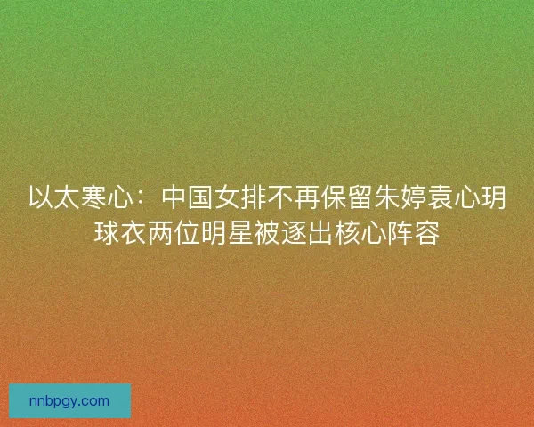 以太寒心：中国女排不再保留朱婷袁心玥球衣两位明星被逐出核心阵容