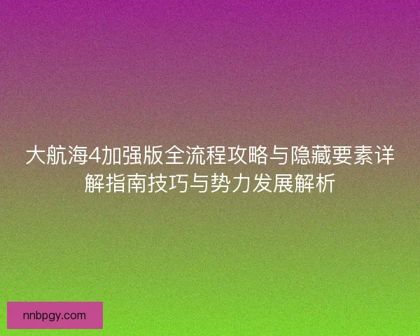 大航海4加强版全流程攻略与隐藏要素详解指南技巧与势力发展解析
