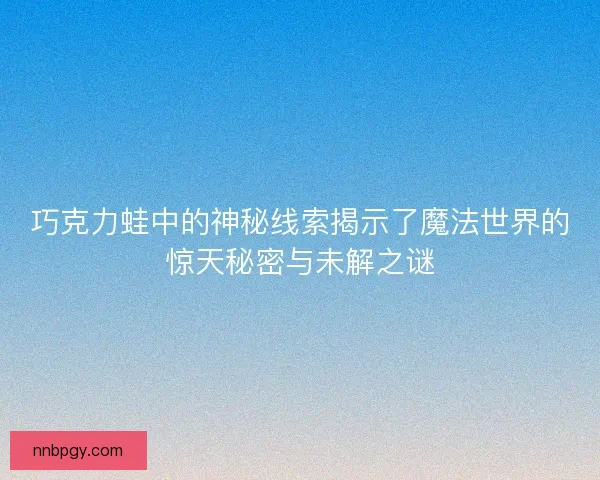 巧克力蛙中的神秘线索揭示了魔法世界的惊天秘密与未解之谜
