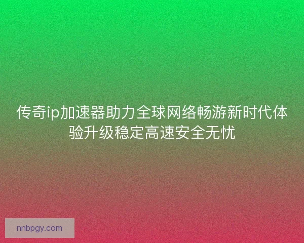 传奇ip加速器助力全球网络畅游新时代体验升级稳定高速安全无忧