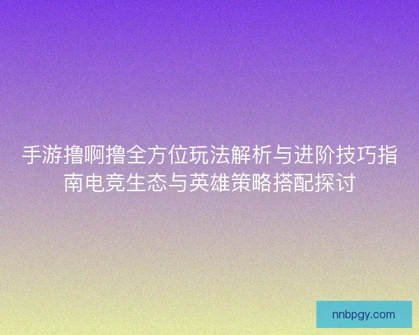 手游撸啊撸全方位玩法解析与进阶技巧指南电竞生态与英雄策略搭配探讨 手游撸啊撸全方位玩法解析与进阶技巧指南电竞生态与英雄策略搭配探讨