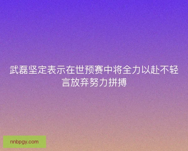 武磊坚定表示在世预赛中将全力以赴不轻言放弃努力拼搏 武磊坚定表示在世预赛中将全力以赴不轻言放弃努力拼搏