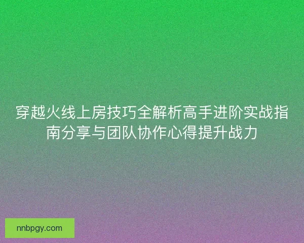 穿越火线上房技巧全解析高手进阶实战指南分享与团队协作心得提升战力 穿越火线上房技巧全解析高手进阶实战指南分享与团队协作心得提升战力