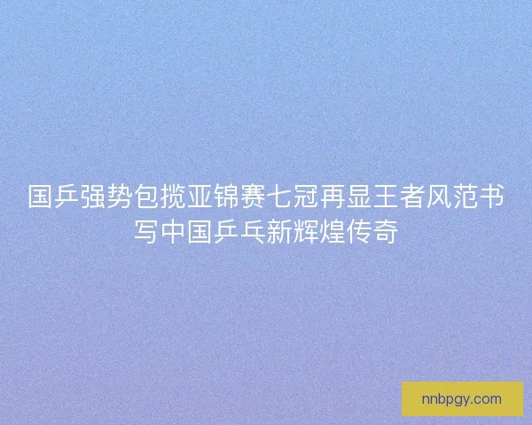 国乒强势包揽亚锦赛七冠再显王者风范书写中国乒乓新辉煌传奇