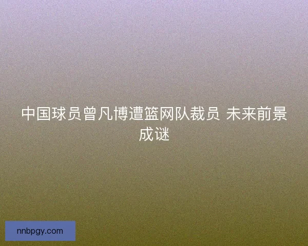 中国球员曾凡博遭篮网队裁员 未来前景成谜