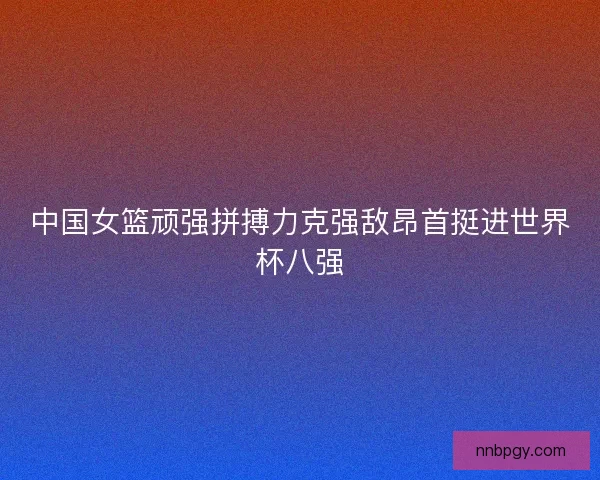 中国女篮顽强拼搏力克强敌昂首挺进世界杯八强