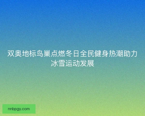 双奥地标鸟巢点燃冬日全民健身热潮助力冰雪运动发展