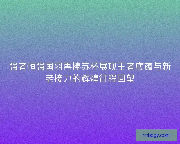 强者恒强国羽再捧苏杯展现王者底蕴与新老接力的辉煌征程回望