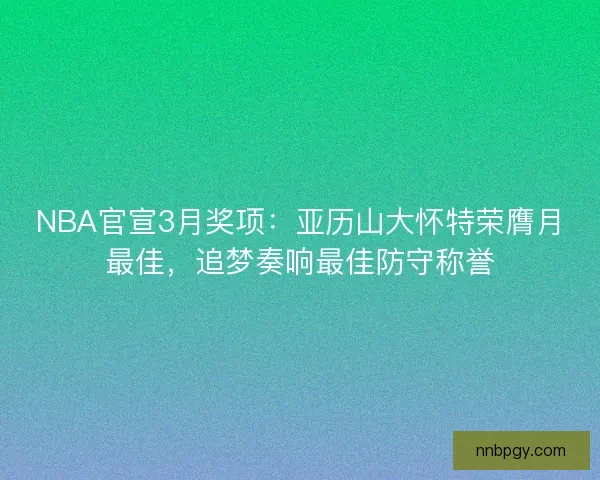 NBA官宣3月奖项:亚历山大怀特荣膺月最佳,追梦奏响最佳防守称誉 NBA官宣3月奖项:亚历山大怀特荣膺月最佳,追梦奏响最佳防守称誉