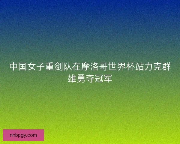 中国女子重剑队在摩洛哥世界杯站力克群雄勇夺冠军
