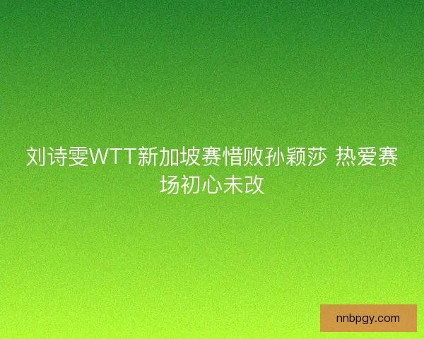 刘诗雯WTT新加坡赛惜败孙颖莎 热爱赛场初心未改