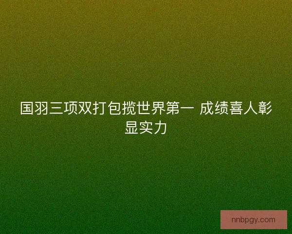 国羽三项双打包揽世界第一 成绩喜人彰显实力 国羽三项双打包揽世界第一 成绩喜人彰显实力