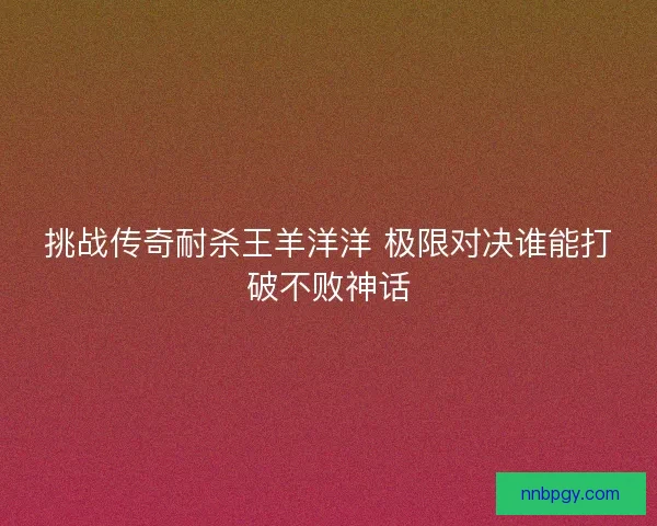 挑战传奇耐杀王羊洋洋 极限对决谁能打破不败神话