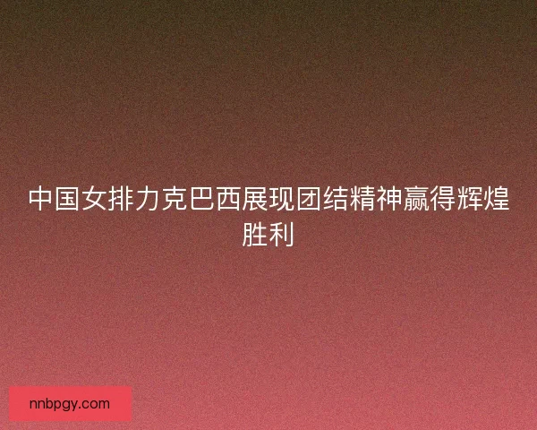 中国女排力克巴西展现团结精神赢得辉煌胜利