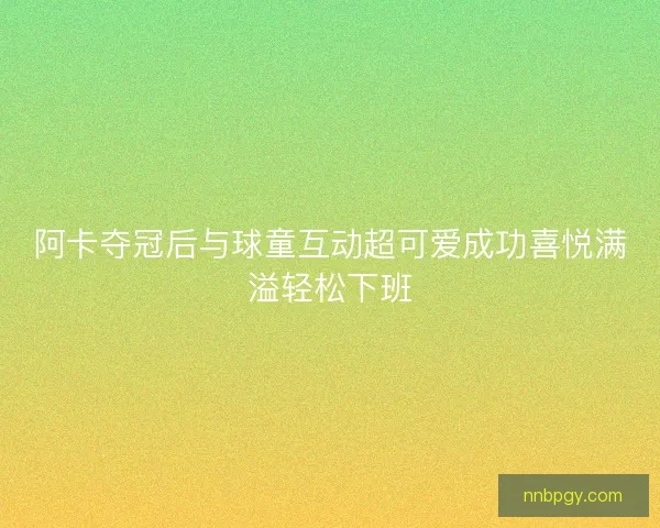 阿卡夺冠后与球童互动超可爱成功喜悦满溢轻松下班