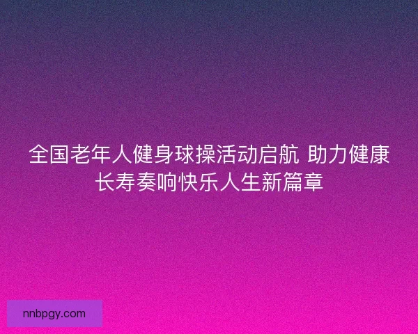 全国老年人健身球操活动启航 助力健康长寿奏响快乐人生新篇章
