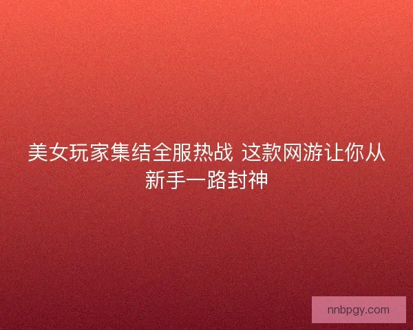 美女玩家集结全服热战 这款网游让你从新手一路封神 美女玩家集结全服热战 这款网游让你从新手一路封神