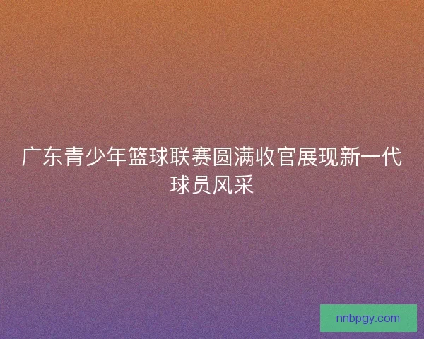 广东青少年篮球联赛圆满收官展现新一代球员风采