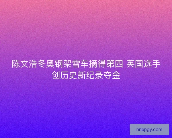 陈文浩冬奥钢架雪车摘得第四 英国选手创历史新纪录夺金 陈文浩冬奥钢架雪车摘得第四 英国选手创历史新纪录夺金