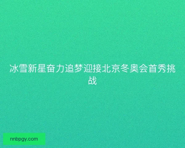 冰雪新星奋力追梦迎接北京冬奥会首秀挑战
