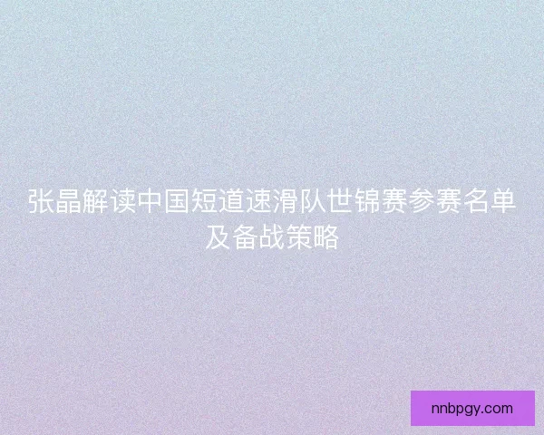 张晶解读中国短道速滑队世锦赛参赛名单及备战策略