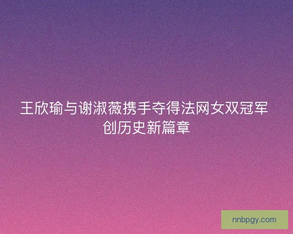 王欣瑜与谢淑薇携手夺得法网女双冠军 创历史新篇章 王欣瑜与谢淑薇携手夺得法网女双冠军 创历史新篇章