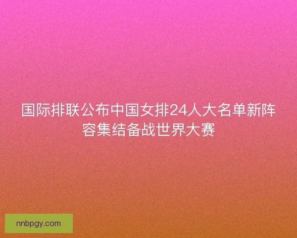 国际排联公布中国女排24人大名单新阵容集结备战世界大赛
