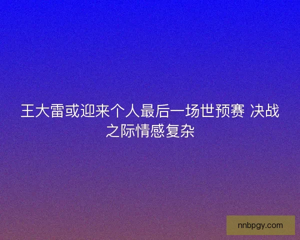 王大雷或迎来个人最后一场世预赛 决战之际情感复杂