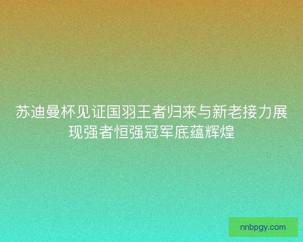 苏迪曼杯见证国羽王者归来与新老接力展现强者恒强冠军底蕴辉煌