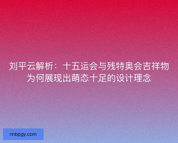 刘平云解析:十五运会与残特奥会吉祥物为何展现出萌态十足的设计理念 刘平云解析:十五运会与残特奥会吉祥物为何展现出萌态十足的设计理念
