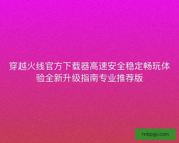 穿越火线官方下载器高速安全稳定畅玩体验全新升级指南专业推荐版