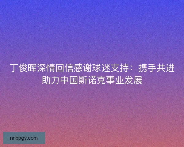 丁俊晖深情回信感谢球迷支持:携手共进助力中国斯诺克事业发展 丁俊晖深情回信感谢球迷支持:携手共进助力中国斯诺克事业发展